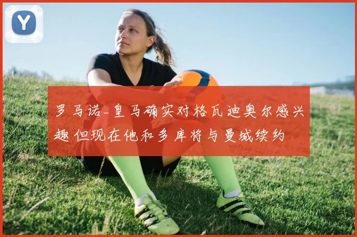 罗马诺_皇马确实对格瓦迪奥尔感兴趣 但现在他和多库将与曼城续约