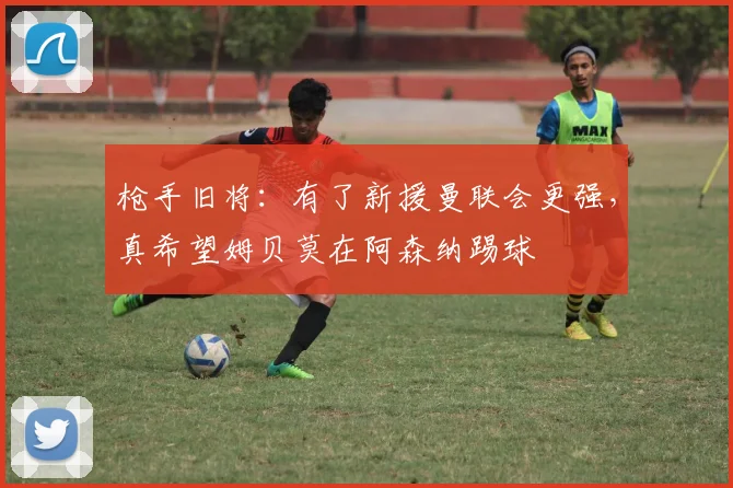枪手旧将：有了新援曼联会更强，真希望姆贝莫在阿森纳踢球